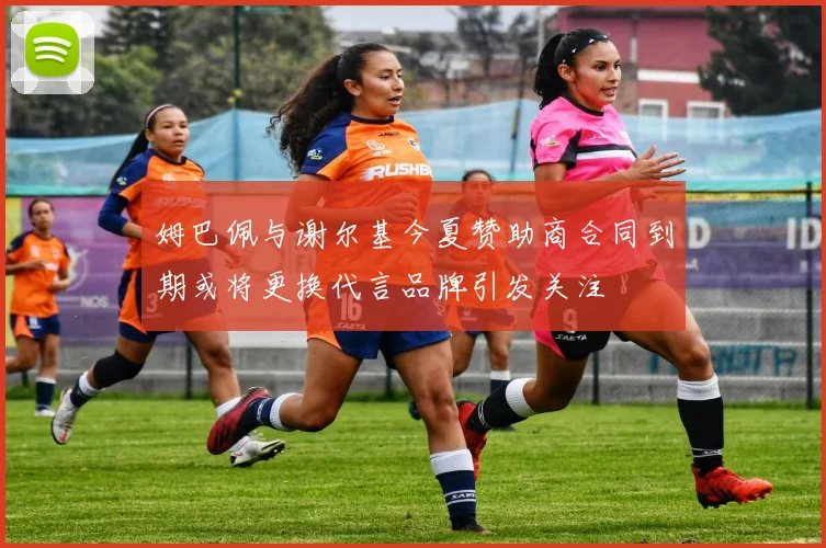 姆巴佩与谢尔基今夏赞助商合同到期或将更换代言品牌引发关注