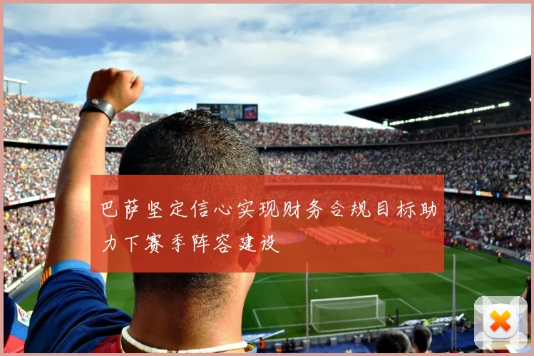 巴萨坚定信心实现财务合规目标助力下赛季阵容建设