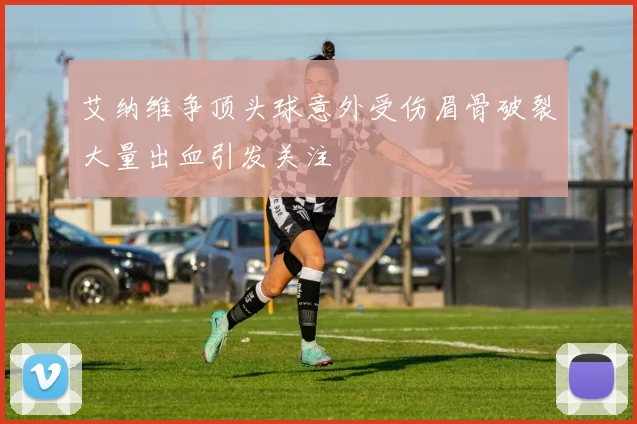 艾纳维争顶头球意外受伤眉骨破裂大量出血引发关注