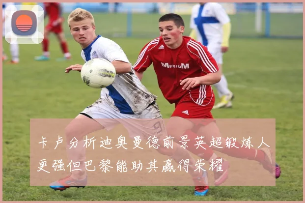 卡卢分析迪奥曼德前景英超锻炼人更强但巴黎能助其赢得荣耀