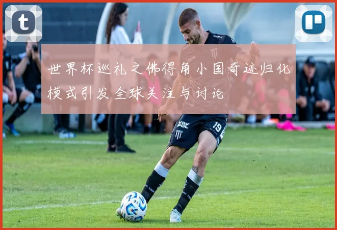 世界杯巡礼之佛得角小国奇迹归化模式引发全球关注与讨论