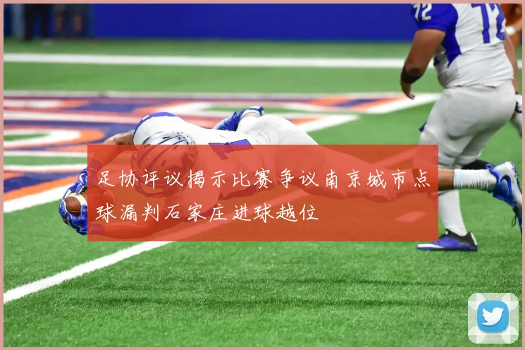 足协评议揭示比赛争议南京城市点球漏判石家庄进球越位