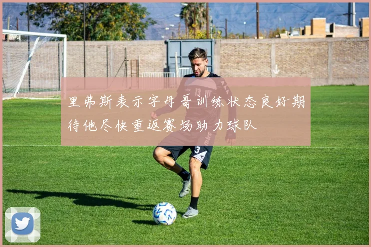 里弗斯表示字母哥训练状态良好期待他尽快重返赛场助力球队