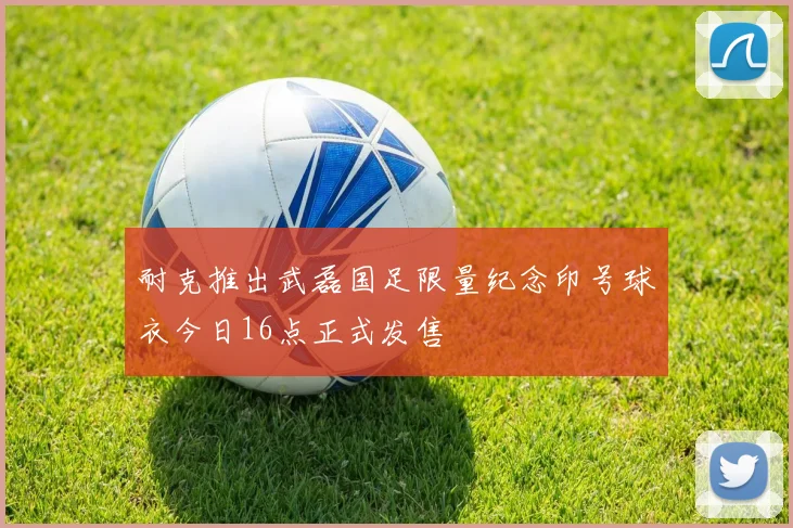 耐克推出武磊国足限量纪念印号球衣今日16点正式发售