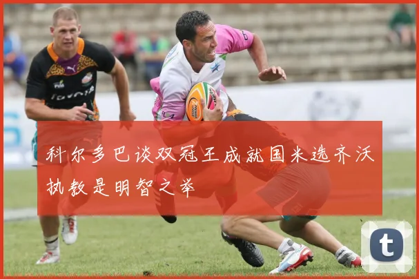 科尔多巴谈双冠王成就国米选齐沃执教是明智之举
