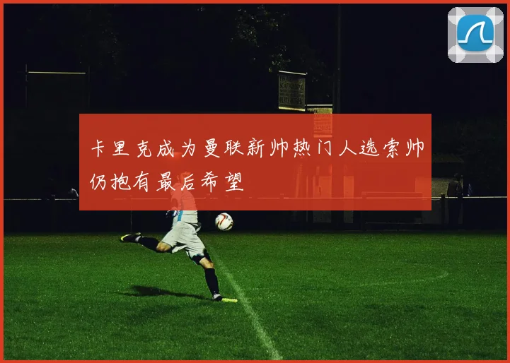 卡里克成为曼联新帅热门人选索帅仍抱有最后希望