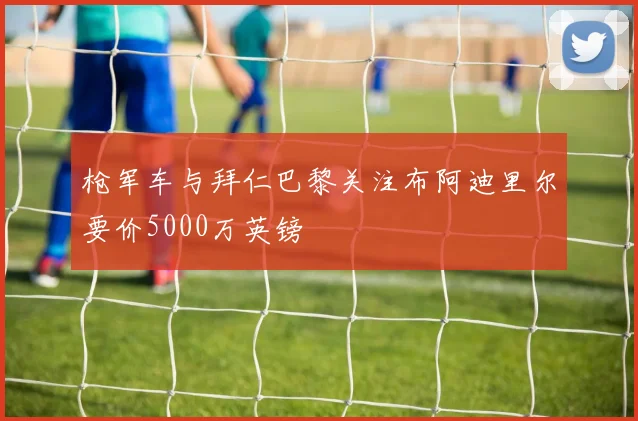枪军车与拜仁巴黎关注布阿迪里尔要价5000万英镑
