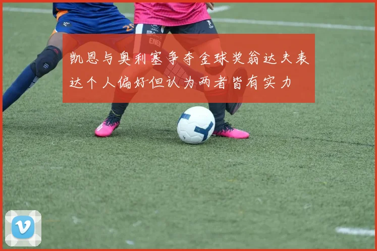 凯恩与奥利塞争夺金球奖翁达夫表达个人偏好但认为两者皆有实力