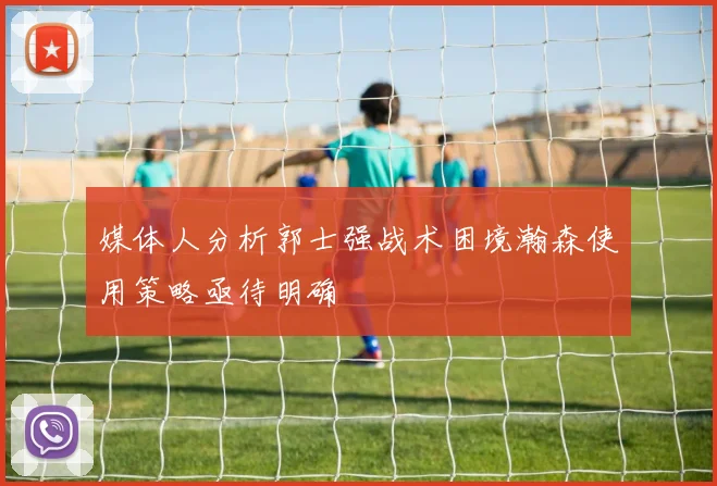 媒体人分析郭士强战术困境瀚森使用策略亟待明确