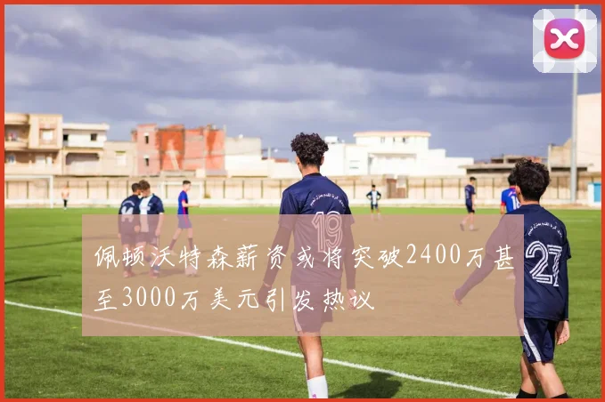 佩顿沃特森薪资或将突破2400万甚至3000万美元引发热议