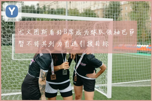 尤文图斯看好B席成为球队领袖巴萨暂不将其列为首选引援目标
