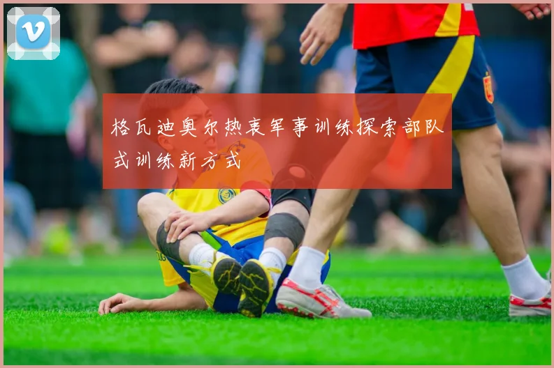 格瓦迪奥尔热衷军事训练探索部队式训练新方式