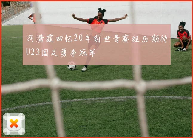 冯潇霆回忆20年前世青赛经历期待U23国足勇夺冠军