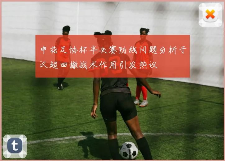 申花足协杯半决赛防线问题分析于汉超回撤战术作用引发热议