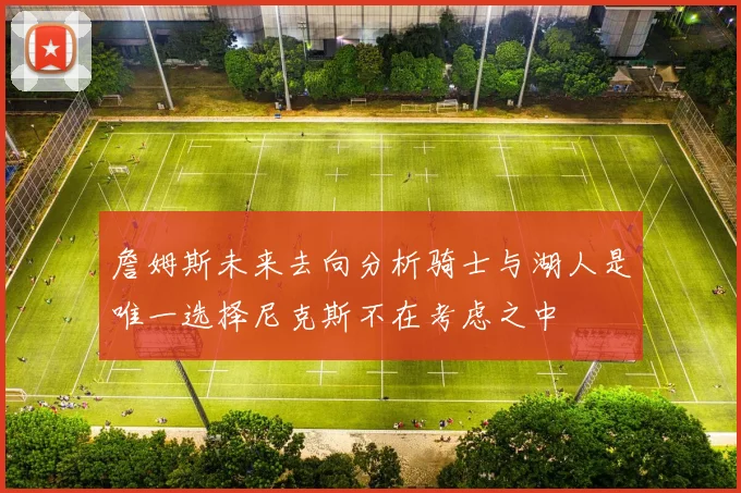 詹姆斯未来去向分析骑士与湖人是唯一选择尼克斯不在考虑之中