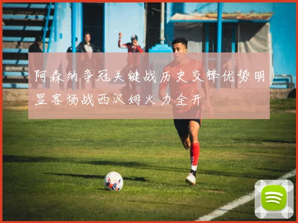阿森纳争冠关键战历史交锋优势明显客场战西汉姆火力全开