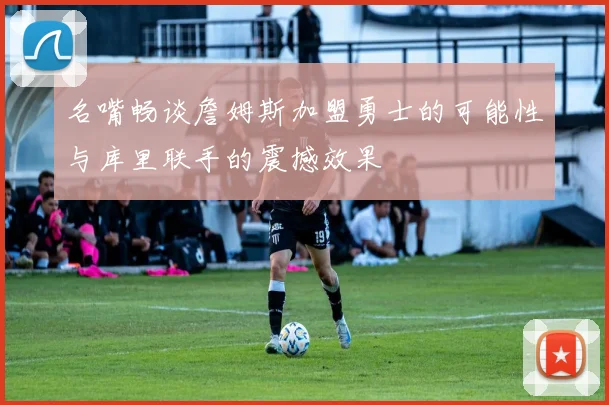 名嘴畅谈詹姆斯加盟勇士的可能性与库里联手的震撼效果