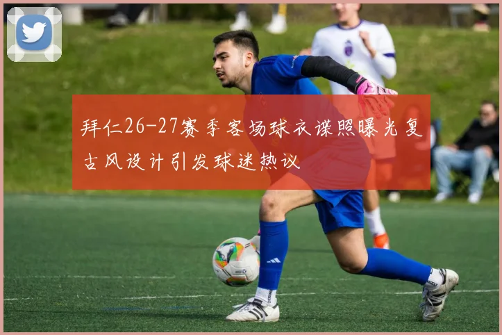 拜仁26-27赛季客场球衣谍照曝光复古风设计引发球迷热议