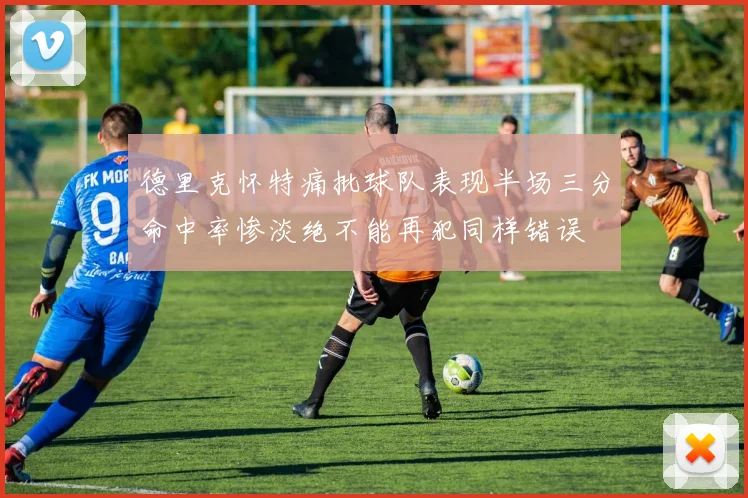 德里克怀特痛批球队表现半场三分命中率惨淡绝不能再犯同样错误