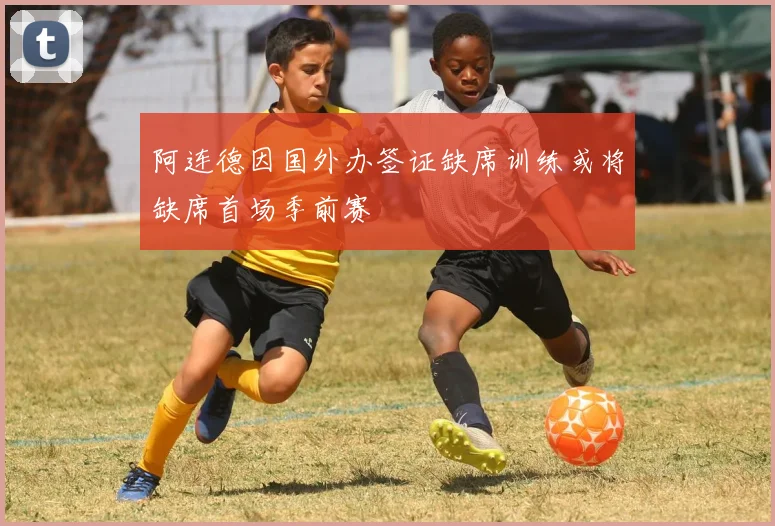 阿连德因国外办签证缺席训练或将缺席首场季前赛